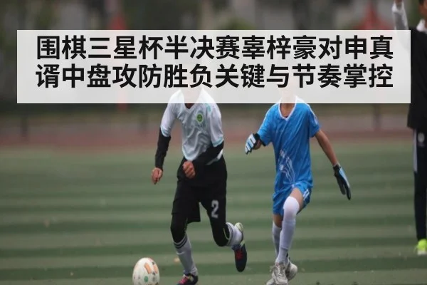 围棋三星杯半决赛辜梓豪对申真谞中盘攻防胜负关键与节奏掌控